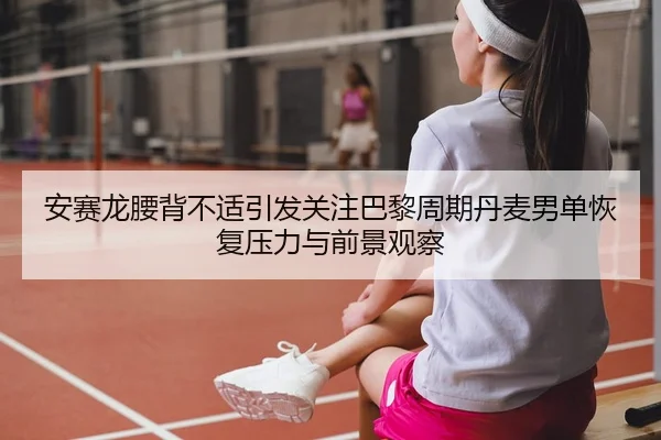 安赛龙腰背不适引发关注巴黎周期丹麦男单恢复压力与前景观察