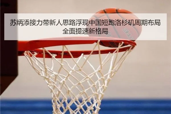 苏炳添接力带新人思路浮现中国短跑洛杉矶周期布局全面提速新格局