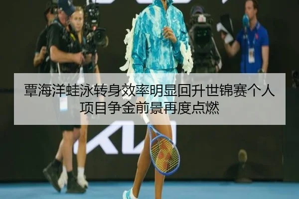 覃海洋蛙泳转身效率明显回升世锦赛个人项目争金前景再度点燃