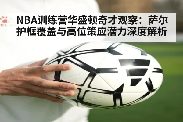 NBA训练营华盛顿奇才观察：萨尔护框覆盖与高位策应潜力深度解析