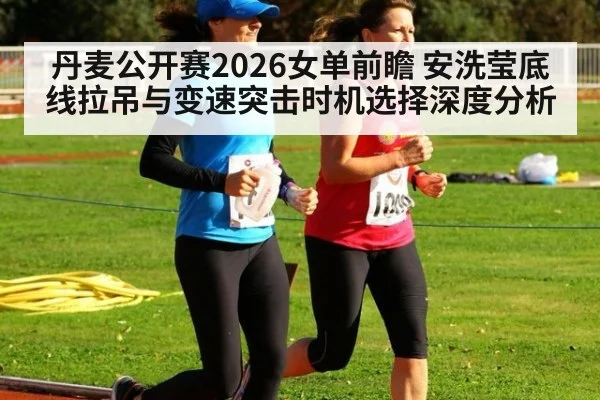 丹麦公开赛2026女单前瞻 安洗莹底线拉吊与变速突击时机选择深度分析