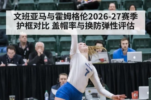 文班亚马与霍姆格伦2026-27赛季护框对比 盖帽率与换防弹性评估
